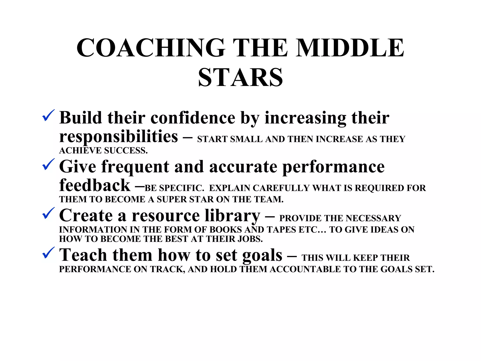 Build their confidence by increasing their responsibilities –  START SMALL AND THEN INCREASE AS THEY ACHIEVE SUCCESS. Give frequent and accurate performance feedback – BE SPECIFIC.  EXPLAIN CAREFULLY WHAT IS REQUIRED FOR THEM TO BECOME A SUPER STAR ON THE TEAM. Create a resource library –  PROVIDE THE NECESSARY INFORMATION IN THE FORM OF BOOKS AND TAPES ETC… TO GIVE IDEAS ON HOW TO BECOME THE BEST AT THEIR JOBS. Teach them how to set goals –  THIS WILL KEEP THEIR PERFORMANCE ON TRACK, AND HOLD THEM ACCOUNTABLE TO THE GOALS SET. COACHING THE MIDDLE STARS 