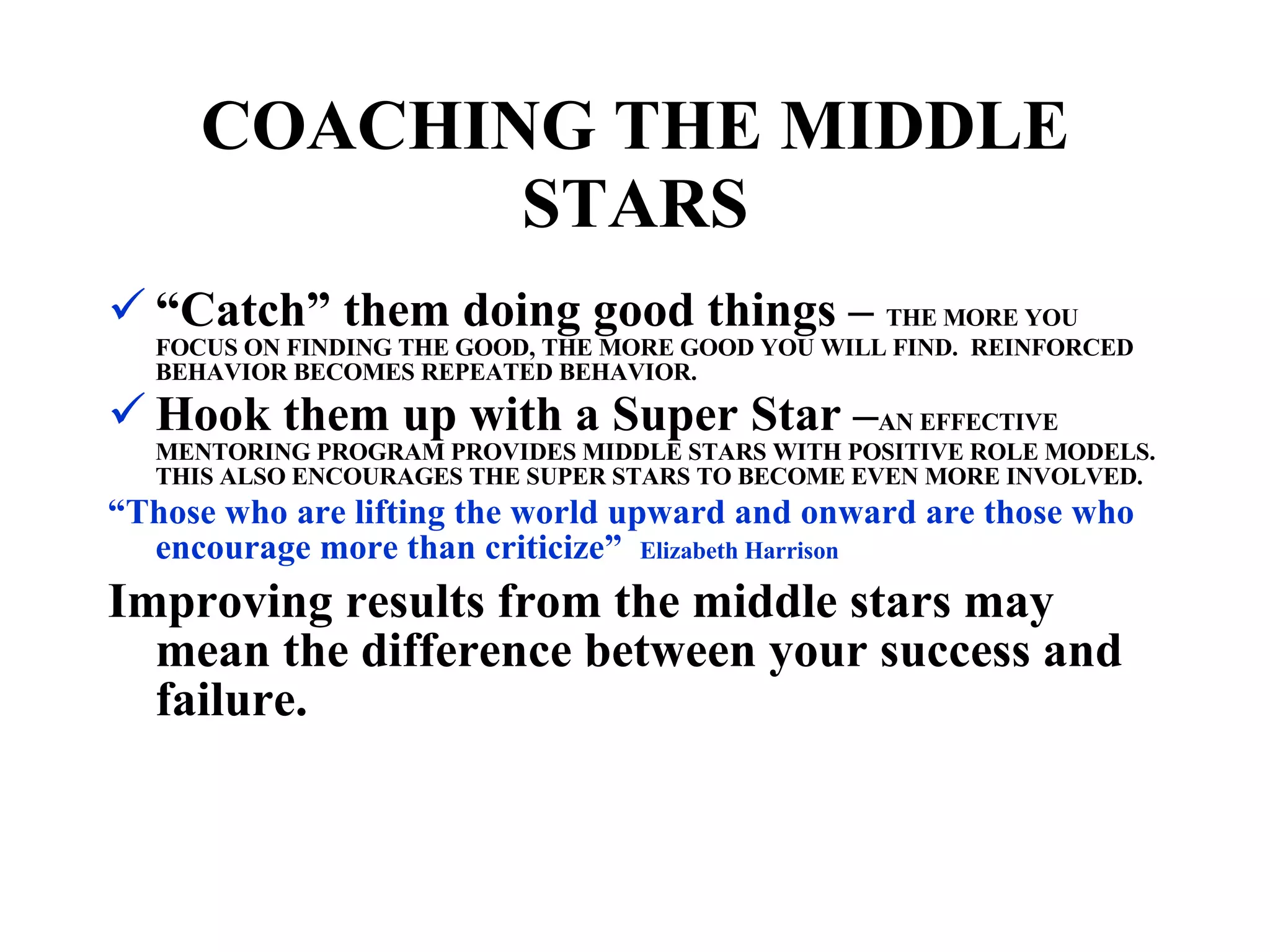 “ Catch” them doing good things –  THE MORE YOU FOCUS ON FINDING THE GOOD, THE MORE GOOD YOU WILL FIND.  REINFORCED BEHAVIOR BECOMES REPEATED BEHAVIOR. Hook them up with a Super Star – AN EFFECTIVE MENTORING PROGRAM PROVIDES MIDDLE STARS WITH POSITIVE ROLE MODELS.  THIS ALSO ENCOURAGES THE SUPER STARS TO BECOME EVEN MORE INVOLVED. “ Those who are lifting the world upward and onward are those who encourage more than criticize”  Elizabeth Harrison Improving results from the middle stars may mean the difference between your success and failure. COACHING THE MIDDLE STARS 