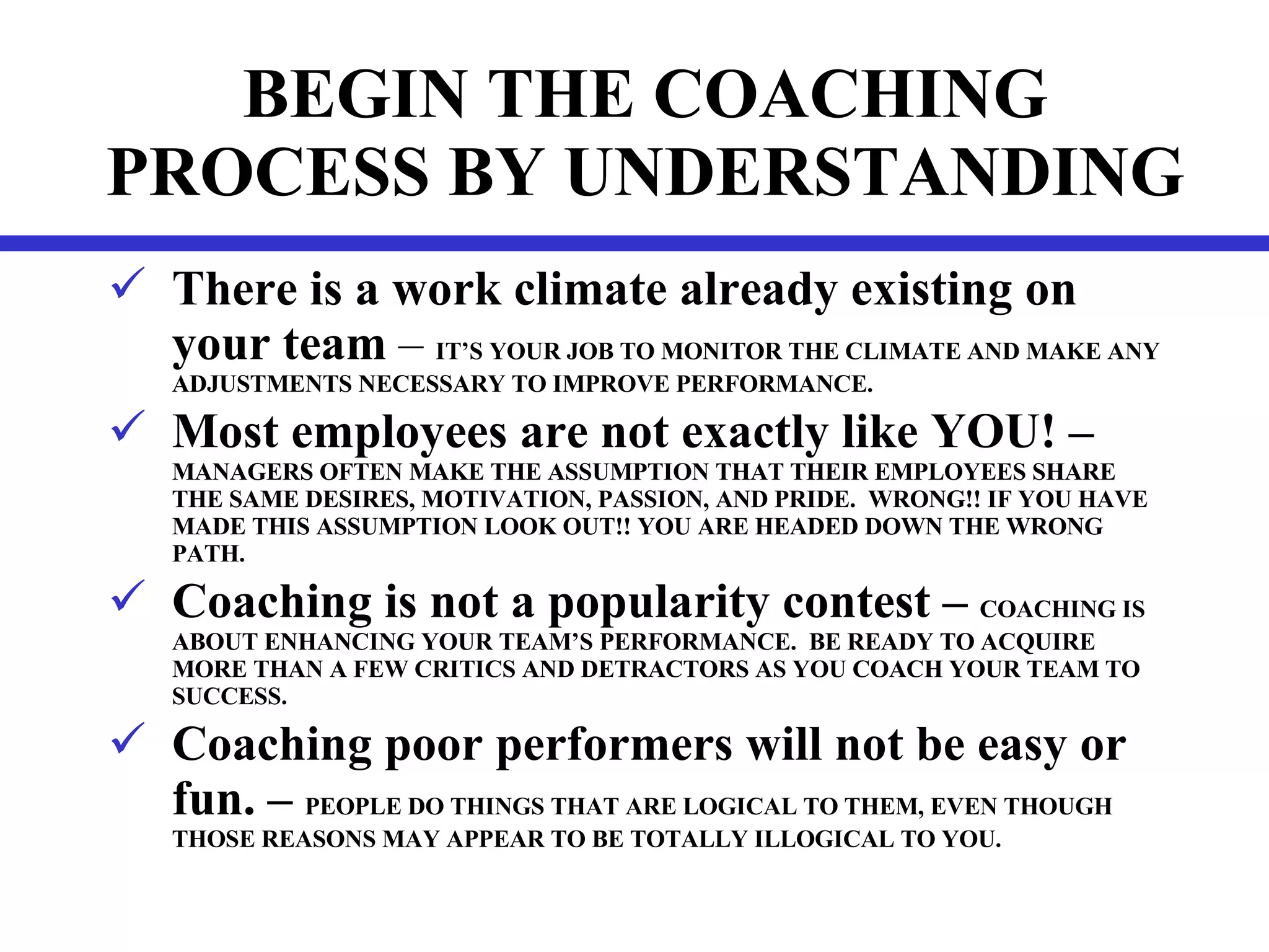 BEGIN THE COACHING PROCESS BY UNDERSTANDING There is a work climate already existing on your   team  –  IT’S YOUR JOB TO MONITOR THE CLIMATE AND MAKE ANY ADJUSTMENTS NECESSARY TO IMPROVE PERFORMANCE. Most employees are not exactly like YOU! – MANAGERS OFTEN MAKE THE ASSUMPTION THAT THEIR EMPLOYEES SHARE THE SAME DESIRES, MOTIVATION, PASSION, AND PRIDE.  WRONG!! IF YOU HAVE MADE THIS ASSUMPTION LOOK OUT!! YOU ARE HEADED DOWN THE WRONG PATH. Coaching is not a popularity contest –  COACHING IS ABOUT ENHANCING YOUR TEAM’S PERFORMANCE.  BE READY TO ACQUIRE MORE THAN A FEW CRITICS AND DETRACTORS AS YOU COACH YOUR TEAM TO SUCCESS. Coaching poor performers will not be easy or fun. –  PEOPLE DO THINGS THAT ARE LOGICAL TO THEM, EVEN THOUGH THOSE REASONS MAY APPEAR TO BE TOTALLY ILLOGICAL TO YOU. 