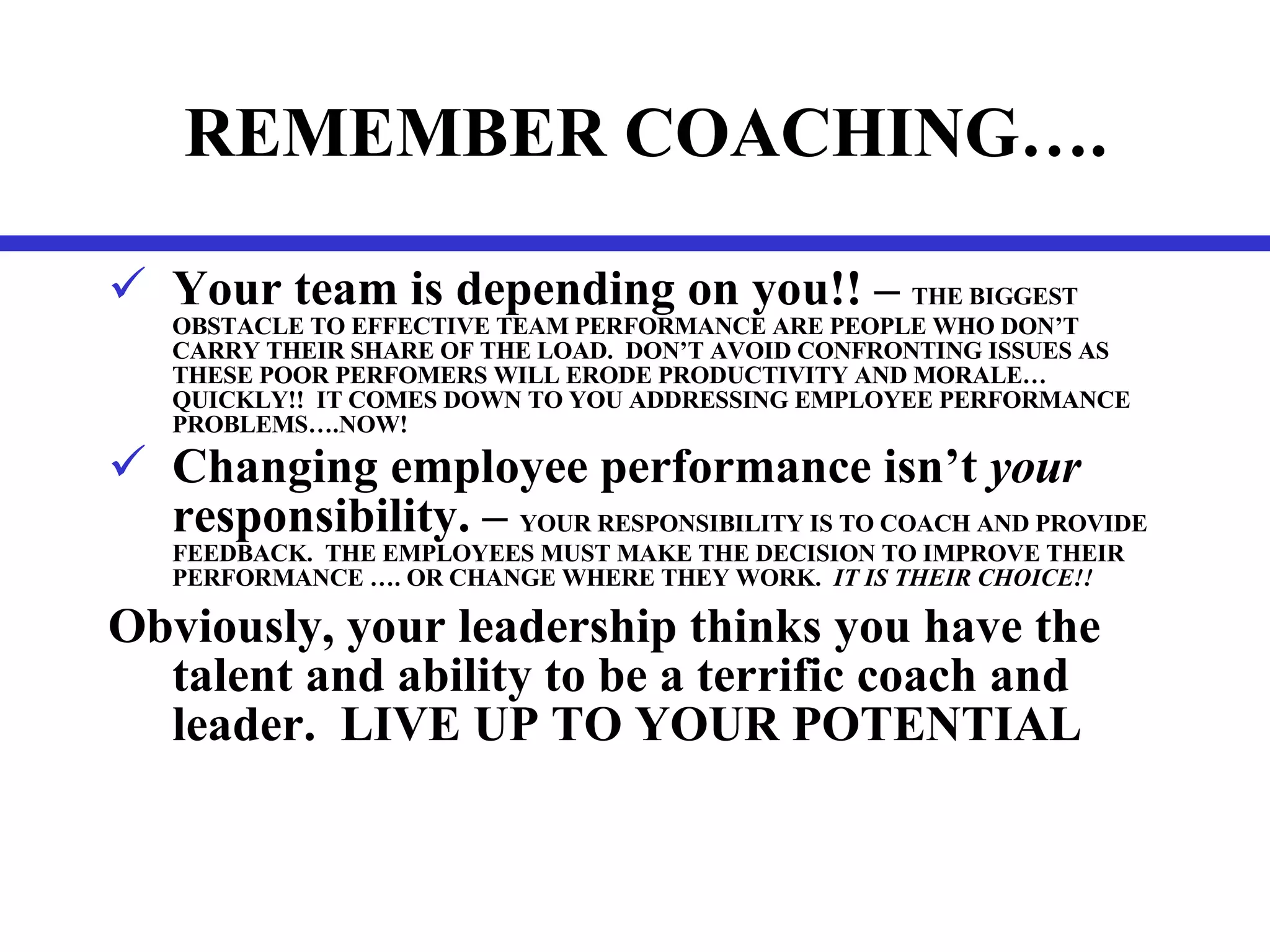 REMEMBER COACHING…. Your team is depending on you!! –  THE BIGGEST OBSTACLE TO EFFECTIVE TEAM PERFORMANCE ARE PEOPLE WHO DON’T CARRY THEIR SHARE OF THE LOAD.  DON’T AVOID CONFRONTING ISSUES AS THESE POOR PERFOMERS WILL ERODE PRODUCTIVITY AND MORALE…QUICKLY!!  IT COMES DOWN TO YOU ADDRESSING EMPLOYEE PERFORMANCE PROBLEMS….NOW! Changing employee performance isn’t  your  responsibility. –  YOUR RESPONSIBILITY IS TO COACH AND PROVIDE FEEDBACK.  THE EMPLOYEES MUST MAKE THE DECISION TO IMPROVE THEIR PERFORMANCE …. OR CHANGE WHERE THEY WORK.  IT IS THEIR CHOICE!! Obviously, your leadership thinks you have the talent and ability to be a terrific coach and leader.  LIVE UP TO YOUR POTENTIAL 