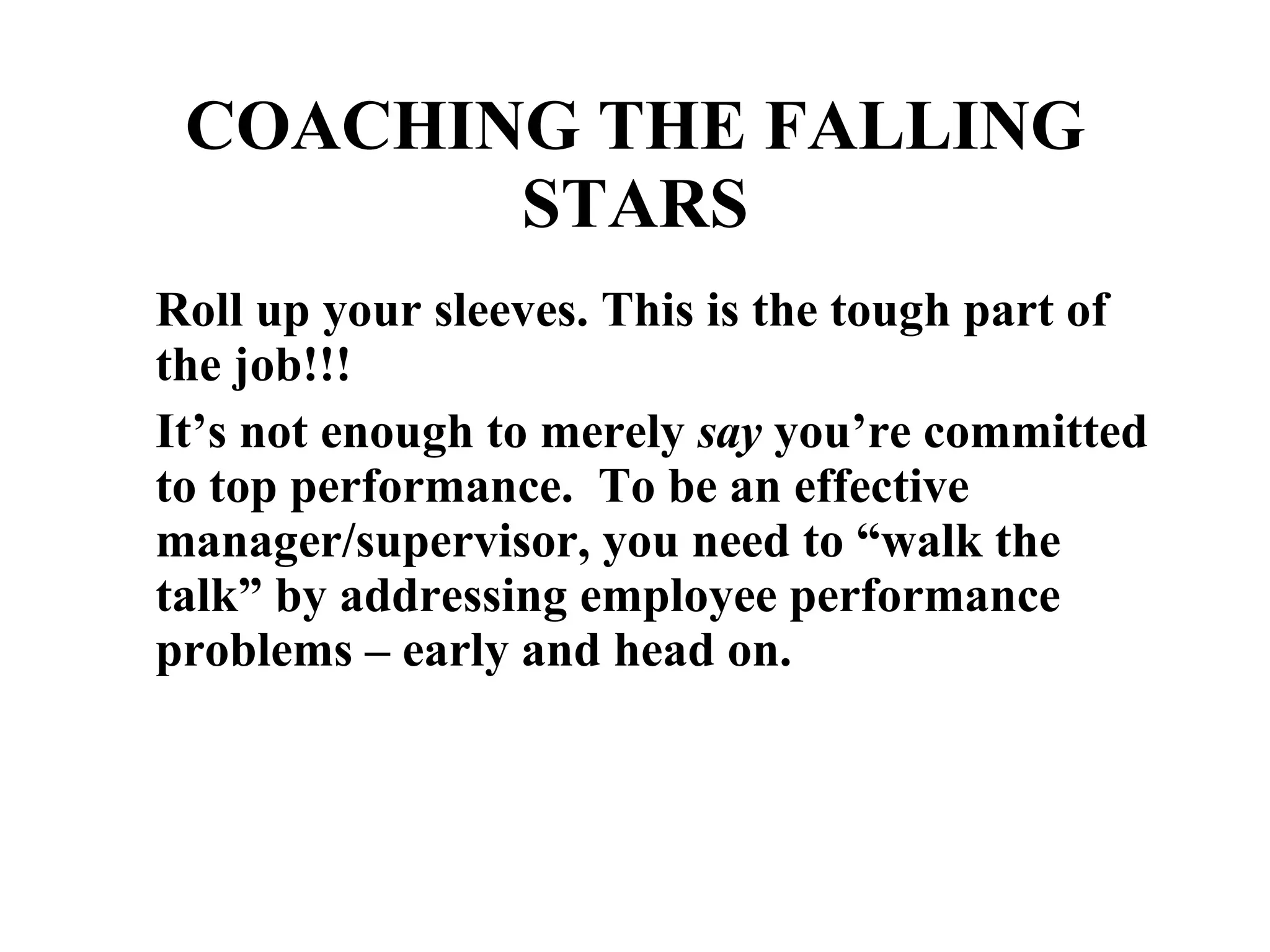 Roll up your sleeves. This is the tough part of the job!!! It’s not enough to merely  say  you’re committed to top performance.  To be an effective manager/supervisor, you need to “walk the talk” by addressing employee performance problems – early and head on. COACHING THE FALLING STARS 