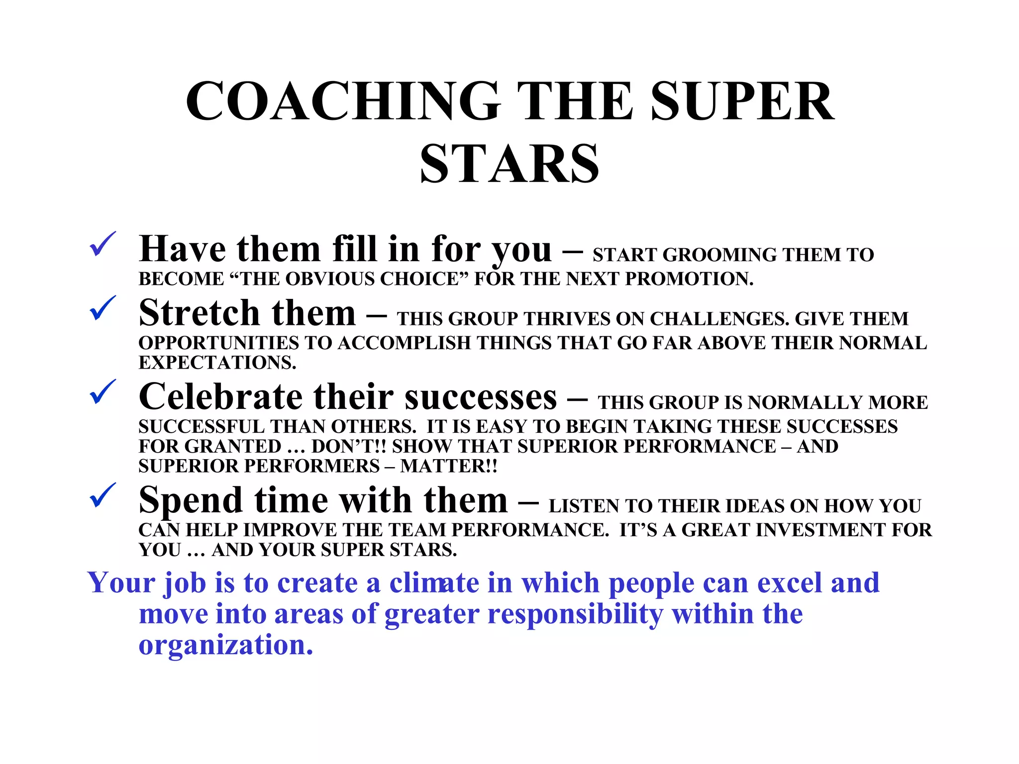 COACHING THE SUPER STARS Have them fill in for you –  START GROOMING THEM TO BECOME “THE OBVIOUS CHOICE” FOR THE NEXT PROMOTION. Stretch them –  THIS GROUP THRIVES ON CHALLENGES. GIVE THEM OPPORTUNITIES TO ACCOMPLISH THINGS THAT GO FAR ABOVE THEIR NORMAL EXPECTATIONS. Celebrate their successes –  THIS GROUP IS NORMALLY MORE SUCCESSFUL THAN OTHERS.  IT IS EASY TO BEGIN TAKING THESE SUCCESSES FOR GRANTED … DON’T!! SHOW THAT SUPERIOR PERFORMANCE – AND SUPERIOR PERFORMERS – MATTER!! Spend time with them –  LISTEN TO THEIR IDEAS ON HOW YOU CAN HELP IMPROVE THE TEAM PERFORMANCE.  IT’S A GREAT INVESTMENT FOR YOU … AND YOUR SUPER STARS. Your job is to create a climate in which people can excel and move into areas of greater responsibility within the organization. 