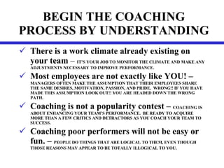 BEGIN THE COACHING PROCESS BY UNDERSTANDING There is a work climate already existing on your   team  –  IT’S YOUR JOB TO MONITOR THE CLIMATE AND MAKE ANY ADJUSTMENTS NECESSARY TO IMPROVE PERFORMANCE. Most employees are not exactly like YOU! – MANAGERS OFTEN MAKE THE ASSUMPTION THAT THEIR EMPLOYEES SHARE THE SAME DESIRES, MOTIVATION, PASSION, AND PRIDE.  WRONG!! IF YOU HAVE MADE THIS ASSUMPTION LOOK OUT!! YOU ARE HEADED DOWN THE WRONG PATH. Coaching is not a popularity contest –  COACHING IS ABOUT ENHANCING YOUR TEAM’S PERFORMANCE.  BE READY TO ACQUIRE MORE THAN A FEW CRITICS AND DETRACTORS AS YOU COACH YOUR TEAM TO SUCCESS. Coaching poor performers will not be easy or fun. –  PEOPLE DO THINGS THAT ARE LOGICAL TO THEM, EVEN THOUGH THOSE REASONS MAY APPEAR TO BE TOTALLY ILLOGICAL TO YOU. 