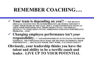 REMEMBER COACHING…. Your team is depending on you!! –  THE BIGGEST OBSTACLE TO EFFECTIVE TEAM PERFORMANCE ARE PEOPLE WHO DON’T CARRY THEIR SHARE OF THE LOAD.  DON’T AVOID CONFRONTING ISSUES AS THESE POOR PERFOMERS WILL ERODE PRODUCTIVITY AND MORALE…QUICKLY!!  IT COMES DOWN TO YOU ADDRESSING EMPLOYEE PERFORMANCE PROBLEMS….NOW! Changing employee performance isn’t  your  responsibility. –  YOUR RESPONSIBILITY IS TO COACH AND PROVIDE FEEDBACK.  THE EMPLOYEES MUST MAKE THE DECISION TO IMPROVE THEIR PERFORMANCE …. OR CHANGE WHERE THEY WORK.  IT IS THEIR CHOICE!! Obviously, your leadership thinks you have the talent and ability to be a terrific coach and leader.  LIVE UP TO YOUR POTENTIAL 