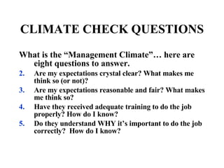 CLIMATE CHECK QUESTIONS What is the “Management Climate”… here are eight questions to answer. Are my expectations crystal clear? What makes me think so (or not)? Are my expectations reasonable and fair? What makes me think so? Have they received adequate training to do the job properly? How do I know? Do they understand WHY it’s important to do the job correctly?  How do I know? 