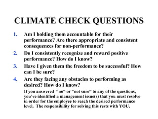 Am I holding them accountable for their performance? Are there appropriate and consistent consequences for non-performance? Do I consistently recognize and reward positive performance? How do I know? Have I given them the freedom to be successful? How can I be sure? Are they facing any obstacles to performing as desired? How do I know? If you answered  “no” or “not sure” to any of the questions, you’ve identified a management issue(s) that you must resolve in order for the employee to reach the desired performance level.  The responsibility for solving this rests with YOU. CLIMATE CHECK QUESTIONS 