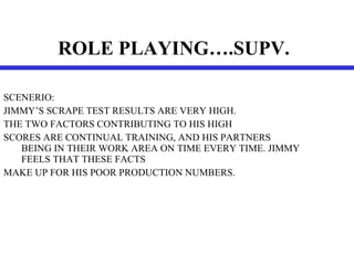 ROLE PLAYING….SUPV.   SCENERIO: JIMMY’S SCRAPE TEST RESULTS ARE VERY HIGH. THE TWO FACTORS CONTRIBUTING TO HIS HIGH  SCORES ARE CONTINUAL TRAINING, AND HIS PARTNERS BEING IN THEIR WORK AREA ON TIME EVERY TIME. JIMMY FEELS THAT THESE FACTS  MAKE UP FOR HIS POOR PRODUCTION NUMBERS. 