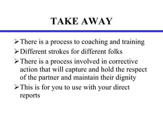 TAKE AWAY There is a process to coaching and training Different strokes for different folks There is a process involved in corrective action that will capture and hold the respect of the partner and maintain their dignity This is for you to use with your direct reports 