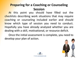 Preparing for a Coaching or Counseling
Session
At this point you should have filled out the
checklists describing work situations that may require
coaching or counseling included earlier and should
know which type of session you need to conduct.
Hopefully you have already analyzed whether you are
dealing with a skill, motivational, or resource deficit.
Once the initial assessment is complete, you need to
develop your plan of action.
© www.asia-masters.com
 