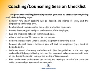 Coaching/Counseling Session Checklist
For your next coaching/counseling session you have to prepare by completing
each of the following steps:
• Consider how many sessions will be needed, the degree of trust, and the
employee's confidence level.
• Be clear about your reason for the session and define your goals.
• Review the work goals and past performance of the employee.
• Give the employee notice of the time and place.
• Allow a minimum of 30 minutes for the session.
• Remove all distractions (phone, visitors, etc.) from the meeting place.
• Remove physical barriers between yourself and the employee (e.g., don't sit
behind a desk).
• Write out what I plan to say and rehearse it. (Use the guidelines on the next page
and on the third page following this one. You may want to keep your notes in front
of you during the session to avoid the feeling of losing control.)
• Plan to take notes to document the session, and develop a record of the corrective
action plans and performance improvements.
© www.asia-masters.com
 