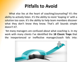 Pitfalls to Avoid
What else lies at the heart of coaching/counseling? It’s the
ability to actively listen. It’s the ability to resist ‘leaping in’ with a
solution too soon. It’s the ability to help team members discover
what they don’t know they know. That’s all! Sounds simple
doesn’t it?.
Yet many managers are confused about what coaching is. In my
work with many clients I’ve identified the 18 Classic Traps that
the inexperienced or ineffective manager/coach falls into:
 
