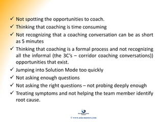  Not spotting the opportunities to coach.
 Thinking that coaching is time consuming
 Not recognizing that a coaching conversation can be as short
as 5 minutes
 Thinking that coaching is a formal process and not recognizing
all the informal (the 3C’s – corridor coaching conversations))
opportunities that exist.
 Jumping into Solution Mode too quickly
 Not asking enough questions
 Not asking the right questions – not probing deeply enough
 Treating symptoms and not helping the team member identify
root cause.
© www.asia-masters.com
 