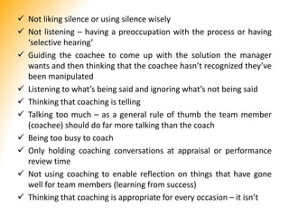  Not liking silence or using silence wisely
 Not listening – having a preoccupation with the process or having
‘selective hearing’
 Guiding the coachee to come up with the solution the manager
wants and then thinking that the coachee hasn’t recognized they’ve
been manipulated
 Listening to what’s being said and ignoring what’s not being said
 Thinking that coaching is telling
 Talking too much – as a general rule of thumb the team member
(coachee) should do far more talking than the coach
 Being too busy to coach
 Only holding coaching conversations at appraisal or performance
review time
 Not using coaching to enable reflection on things that have gone
well for team members (learning from success)
 Thinking that coaching is appropriate for every occasion – it isn’t
 