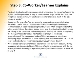 Step 3: Co-Worker/Learner Explains
• The third step begins with the manager/instructor asking the co-worker/learner to
explain the facts presented in Step 2. The statement might be like this: "Joe, can
you please explain to me why you have been late for class so much in the last
couple of weeks?"
• As soon as the co-worker/learner begins to respond, the manager/instructor
becomes a careful listener. This attitude of careful listening promotes open
communication. It also helps set the ground rule that when one person talks the
other person listens; thus, there should never be a situation in which both people
are talking at the same time and neither party is listening. Of course, if necessary,
the manager/instructor should not hesitate to prompt or cue the co-
worker/learner if the explanation lacks sufficient substance or bogs down.
Prompting might be like this: "Is there anything else you can tell me?" Or, "I’m not
sure I understand what you are saying; could you give more detail?"
• When the co-worker/learner makes a statement such as "that’s about it," it may
be appropriate to move to Step 4. This type of statement, combined with the co-
worker/learner's tendency to repeat him/herself, lends more support to move on
to Step 4.
© www.asia-masters.com
 