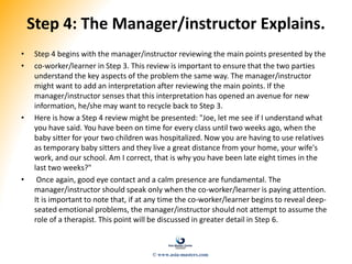 Step 4: The Manager/instructor Explains.
• Step 4 begins with the manager/instructor reviewing the main points presented by the
• co-worker/learner in Step 3. This review is important to ensure that the two parties
understand the key aspects of the problem the same way. The manager/instructor
might want to add an interpretation after reviewing the main points. If the
manager/instructor senses that this interpretation has opened an avenue for new
information, he/she may want to recycle back to Step 3.
• Here is how a Step 4 review might be presented: "Joe, let me see if I understand what
you have said. You have been on time for every class until two weeks ago, when the
baby sitter for your two children was hospitalized. Now you are having to use relatives
as temporary baby sitters and they live a great distance from your home, your wife's
work, and our school. Am I correct, that is why you have been late eight times in the
last two weeks?"
• Once again, good eye contact and a calm presence are fundamental. The
manager/instructor should speak only when the co-worker/learner is paying attention.
It is important to note that, if at any time the co-worker/learner begins to reveal deep-
seated emotional problems, the manager/instructor should not attempt to assume the
role of a therapist. This point will be discussed in greater detail in Step 6.
© www.asia-masters.com
 