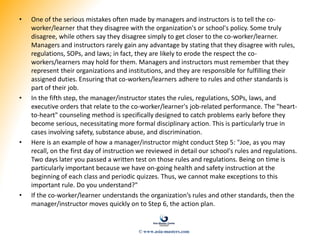 • One of the serious mistakes often made by managers and instructors is to tell the co-
worker/learner that they disagree with the organization's or school's policy. Some truly
disagree, while others say they disagree simply to get closer to the co-worker/learner.
Managers and instructors rarely gain any advantage by stating that they disagree with rules,
regulations, SOPs, and laws; in fact, they are likely to erode the respect the co-
workers/learners may hold for them. Managers and instructors must remember that they
represent their organizations and institutions, and they are responsible for fulfilling their
assigned duties. Ensuring that co-workers/learners adhere to rules and other standards is
part of their job.
• In the fifth step, the manager/instructor states the rules, regulations, SOPs, laws, and
executive orders that relate to the co-worker/learner's job-related performance. The "heart-
to-heart" counseling method is specifically designed to catch problems early before they
become serious, necessitating more formal disciplinary action. This is particularly true in
cases involving safety, substance abuse, and discrimination.
• Here is an example of how a manager/instructor might conduct Step 5: "Joe, as you may
recall, on the first day of instruction we reviewed in detail our school's rules and regulations.
Two days later you passed a written test on those rules and regulations. Being on time is
particularly important because we have on-going health and safety instruction at the
beginning of each class and periodic quizzes. Thus, we cannot make exceptions to this
important rule. Do you understand?"
• If the co-worker/learner understands the organization’s rules and other standards, then the
manager/instructor moves quickly on to Step 6, the action plan.
© www.asia-masters.com
 