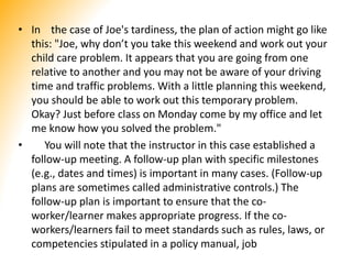 • In the case of Joe's tardiness, the plan of action might go like
this: "Joe, why don’t you take this weekend and work out your
child care problem. It appears that you are going from one
relative to another and you may not be aware of your driving
time and traffic problems. With a little planning this weekend,
you should be able to work out this temporary problem.
Okay? Just before class on Monday come by my office and let
me know how you solved the problem."
• You will note that the instructor in this case established a
follow-up meeting. A follow-up plan with specific milestones
(e.g., dates and times) is important in many cases. (Follow-up
plans are sometimes called administrative controls.) The
follow-up plan is important to ensure that the co-
worker/learner makes appropriate progress. If the co-
workers/learners fail to meet standards such as rules, laws, or
competencies stipulated in a policy manual, job
 