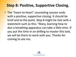 Step 8: Positive, Supportive Closing.
• The "heart-to-heart" counseling session ends
with a positive, supportive closing. It should be
brief and to the point. Step 8 might be met with a
statement such as this: "Mary, learning how to
don a breathing apparatus can take a little time. If
you put the time in on drilling to master this task,
we will be there to work with you. Thanks for
coming to see me.
© www.asia-masters.com
 