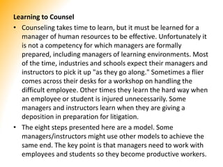 Learning to Counsel
• Counseling takes time to learn, but it must be learned for a
manager of human resources to be effective. Unfortunately it
is not a competency for which managers are formally
prepared, including managers of learning environments. Most
of the time, industries and schools expect their managers and
instructors to pick it up "as they go along." Sometimes a flier
comes across their desks for a workshop on handling the
difficult employee. Other times they learn the hard way when
an employee or student is injured unnecessarily. Some
managers and instructors learn when they are giving a
deposition in preparation for litigation.
• The eight steps presented here are a model. Some
managers/instructors might use other models to achieve the
same end. The key point is that managers need to work with
employees and students so they become productive workers.
 