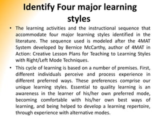 Identify Four major learning
styles
• The learning activities and the instructional sequence that
accommodate four major learning styles identified in the
literature. The sequence used is modeled after the 4MAT
System developed by Bernice McCarthy, author of 4MAT in
Action: Creative Lesson Plans for Teaching to Learning Styles
with Right/Left Mode Techniques.
• This cycle of learning is based on a number of premises. First,
different individuals perceive and process experience in
different preferred ways. These preferences comprise our
unique learning styles. Essential to quality learning is an
awareness in the learner of his/her own preferred mode,
becoming comfortable with his/her own best ways of
learning, and being helped to develop a learning repertoire,
through experience with alternative modes.
 