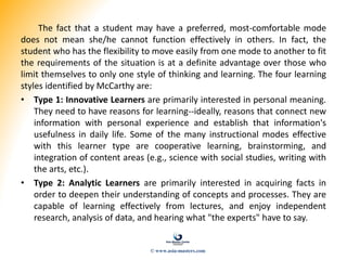 The fact that a student may have a preferred, most-comfortable mode
does not mean she/he cannot function effectively in others. In fact, the
student who has the flexibility to move easily from one mode to another to fit
the requirements of the situation is at a definite advantage over those who
limit themselves to only one style of thinking and learning. The four learning
styles identified by McCarthy are:
• Type 1: Innovative Learners are primarily interested in personal meaning.
They need to have reasons for learning--ideally, reasons that connect new
information with personal experience and establish that information's
usefulness in daily life. Some of the many instructional modes effective
with this learner type are cooperative learning, brainstorming, and
integration of content areas (e.g., science with social studies, writing with
the arts, etc.).
• Type 2: Analytic Learners are primarily interested in acquiring facts in
order to deepen their understanding of concepts and processes. They are
capable of learning effectively from lectures, and enjoy independent
research, analysis of data, and hearing what "the experts" have to say.
© www.asia-masters.com
 