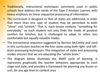 • Traditionally, instructional techniques commonly used in public
schools best address the needs of the Type 2 Analytic Learner, with
heavy emphasis on linear sequential processing of information.
• This curriculum is designed so that all styles are addressed, in order
that more than one type of student may be permitted to both
"shine" and "stretch." That is, each lesson contains "something for
everybody," so each student not only finds the mode of greatest
comfort for him/her, but is challenged to adapt to other, less
comfortable but equally valuable modes.
• The instructional sequence suggested by Bernice McCarthy and used
in this curriculum teaches to the four styles using both right- and left-
brain processing techniques. This integration of styles and processing
modes ensures that we are educating the "whole brain."
• The diagram below illustrates the 4MAT cycle of learning. It
represents graphically the teacher behaviors appropriate to each
stage and style, and provides a framework for planning any lesson or
unit, for any age level or content area
 