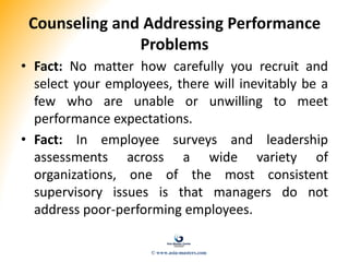 Counseling and Addressing Performance
Problems
• Fact: No matter how carefully you recruit and
select your employees, there will inevitably be a
few who are unable or unwilling to meet
performance expectations.
• Fact: In employee surveys and leadership
assessments across a wide variety of
organizations, one of the most consistent
supervisory issues is that managers do not
address poor-performing employees.
© www.asia-masters.com
 
