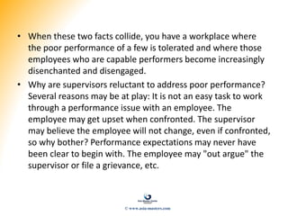 • When these two facts collide, you have a workplace where
the poor performance of a few is tolerated and where those
employees who are capable performers become increasingly
disenchanted and disengaged.
• Why are supervisors reluctant to address poor performance?
Several reasons may be at play: It is not an easy task to work
through a performance issue with an employee. The
employee may get upset when confronted. The supervisor
may believe the employee will not change, even if confronted,
so why bother? Performance expectations may never have
been clear to begin with. The employee may "out argue" the
supervisor or file a grievance, etc.
© www.asia-masters.com
 