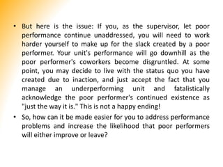 • But here is the issue: If you, as the supervisor, let poor
performance continue unaddressed, you will need to work
harder yourself to make up for the slack created by a poor
performer. Your unit's performance will go downhill as the
poor performer's coworkers become disgruntled. At some
point, you may decide to live with the status quo you have
created due to inaction, and just accept the fact that you
manage an underperforming unit and fatalistically
acknowledge the poor performer's continued existence as
"just the way it is." This is not a happy ending!
• So, how can it be made easier for you to address performance
problems and increase the likelihood that poor performers
will either improve or leave?
 