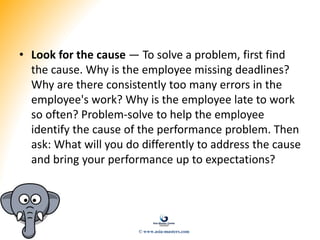 • Look for the cause — To solve a problem, first find
the cause. Why is the employee missing deadlines?
Why are there consistently too many errors in the
employee's work? Why is the employee late to work
so often? Problem-solve to help the employee
identify the cause of the performance problem. Then
ask: What will you do differently to address the cause
and bring your performance up to expectations?
© www.asia-masters.com
 
