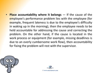 • Place accountability where it belongs — If the cause of the
employee's performance problem lies with the employee (for
example, frequent lateness is due to the employee's difficulty
in waking up in the morning), then the employee needs to be
held accountable for addressing the cause and correcting the
problem. On the other hand, if the cause is located in the
work process or equipment (for example, missing deadlines is
due to an overly cumbersome work flow), then accountability
for fixing the problem will rest with the supervisor.
© www.asia-masters.com
 