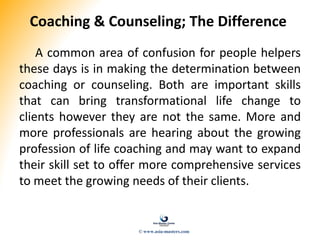 Coaching & Counseling; The Difference
A common area of confusion for people helpers
these days is in making the determination between
coaching or counseling. Both are important skills
that can bring transformational life change to
clients however they are not the same. More and
more professionals are hearing about the growing
profession of life coaching and may want to expand
their skill set to offer more comprehensive services
to meet the growing needs of their clients.
© www.asia-masters.com
 