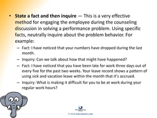 • State a fact and then inquire — This is a very effective
method for engaging the employee during the counseling
discussion in solving a performance problem. Using specific
facts, neutrally inquire about the problem behavior. For
example:
– Fact: I have noticed that your numbers have dropped during the last
month.
– Inquiry: Can we talk about how that might have happened?
– Fact: I have noticed that you have been late for work three days out of
every five for the past two weeks. Your leave record shows a pattern of
using sick and vacation leave within the month that it's accrued.
– Inquiry: What is making it difficult for you to be at work during your
regular work hours?
© www.asia-masters.com
 