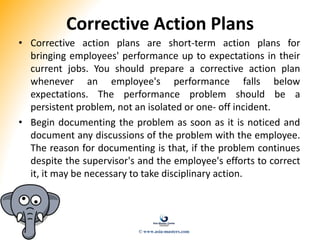 Corrective Action Plans
• Corrective action plans are short-term action plans for
bringing employees' performance up to expectations in their
current jobs. You should prepare a corrective action plan
whenever an employee's performance falls below
expectations. The performance problem should be a
persistent problem, not an isolated or one- off incident.
• Begin documenting the problem as soon as it is noticed and
document any discussions of the problem with the employee.
The reason for documenting is that, if the problem continues
despite the supervisor's and the employee's efforts to correct
it, it may be necessary to take disciplinary action.
© www.asia-masters.com
 
