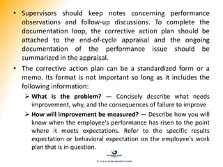 • Supervisors should keep notes concerning performance
observations and follow-up discussions. To complete the
documentation loop, the corrective action plan should be
attached to the end-of-cycle appraisal and the ongoing
documentation of the performance issue should be
summarized in the appraisal.
• The corrective action plan can be a standardized form or a
memo. Its format is not important so long as it includes the
following information:
 What is the problem? — Concisely describe what needs
improvement, why, and the consequences of failure to improve
 How will improvement be measured? — Describe how you will
know when the employee's performance has risen to the point
where it meets expectations. Refer to the specific results
expectation or behavioral expectation on the employee's work
plan that is in question.
© www.asia-masters.com
 