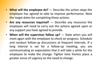 • What will the employee do? — Describe the action steps the
employee has agreed to take to improve performance. Note
the target dates for completing these actions.
• Are any resources required? — Describe any resources the
employee will need to carry out the actions agreed upon or
any support you have agreed to provide.
• When will the supervisor follow up? — State when you will
meet again with the employee to check on progress. Schedule
and conduct follow-up discussions at frequent intervals. If a
long interval is set for a follow-up meeting, you are
communicating an expectation that it will take a while for the
employee to make the change. Tighter time frames place a
greater sense of urgency on the need to change.
 
