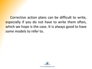 Corrective action plans can be difficult to write,
especially if you do not have to write them often,
which we hope is the case. It is always good to have
some models to refer to.
© www.asia-masters.com
 