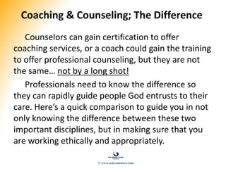 Coaching & Counseling; The Difference
Counselors can gain certification to offer
coaching services, or a coach could gain the training
to offer professional counseling, but they are not
the same… not by a long shot!
Professionals need to know the difference so
they can rapidly guide people God entrusts to their
care. Here’s a quick comparison to guide you in not
only knowing the difference between these two
important disciplines, but in making sure that you
are working ethically and appropriately.
© www.asia-masters.com
 
