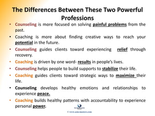 The Differences Between These Two Powerful
Professions
• Counseling is more focused on solving painful problems from the
past.
• Coaching is more about finding creative ways to reach your
potential in the future.
• Counseling guides clients toward experiencing relief through
recovery.
• Coaching is driven by one word- results in people’s lives.
• Counseling helps people to build supports to stabilize their life.
• Coaching guides clients toward strategic ways to maximize their
life.
• Counseling develops healthy emotions and relationships to
experience peace.
• Coaching builds healthy patterns with accountability to experience
personal power.
© www.asia-masters.com
 