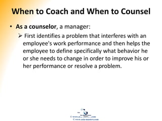 When to Coach and When to Counsel
• As a counselor, a manager:
 First identifies a problem that interferes with an
employee's work performance and then helps the
employee to define specifically what behavior he
or she needs to change in order to improve his or
her performance or resolve a problem.
© www.asia-masters.com
© www.asia-masters.com
 