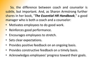So, the difference between coach and counselor is
subtle, but important. And, as Sharon Armstrong further
shares in her book, "The Essential HR Handbook," a good
manager who is both a coach and a counselor:
• Motivates employees to do good work.
• Reinforces good performance.
• Encourages employees to stretch.
• Sets clear expectations.
• Provides positive feedback on an ongoing basis.
• Provides constructive feedback on a timely basis.
• Acknowledges employees' progress toward their goals.
 