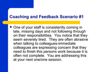 Coaching and Feedback Scenario #1

 One  of your staff is consistently coming in
 late, missing days and not following through
 on their responsibilities. You notice that they
 seem severely tired. They are often abrasive
 when talking to colleagues-immediate
 colleagues are expressing concern that they
 need to finish this persons work because it is
 often not complete. You are addressing this
 at your next one/one session.
 