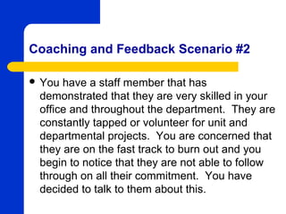 Coaching and Feedback Scenario #2

 You have a staff member that has
 demonstrated that they are very skilled in your
 office and throughout the department. They are
 constantly tapped or volunteer for unit and
 departmental projects. You are concerned that
 they are on the fast track to burn out and you
 begin to notice that they are not able to follow
 through on all their commitment. You have
 decided to talk to them about this.
 