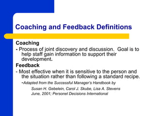 Coaching and Feedback Definitions

Coaching
- Process of joint discovery and discussion. Goal is to
   help staff gain information to support their
   development.
Feedback
- Most effective when it is sensitive to the person and
   the situation rather than following a standard recipe.
   -Adapted from the Successful Manager’s Handbook by
       Susan H. Gebelein, Carol J. Skube, Lisa A. Stevens
       June, 2001; Personel Decisions International
 