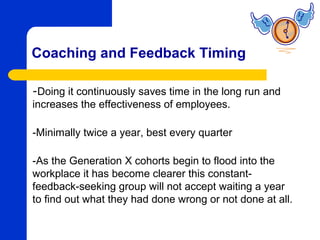 Coaching and Feedback Timing

-Doing it continuously saves time in the long run and
increases the effectiveness of employees.

-Minimally twice a year, best every quarter

-As the Generation X cohorts begin to flood into the
workplace it has become clearer this constant-
feedback-seeking group will not accept waiting a year
to find out what they had done wrong or not done at all.
 
