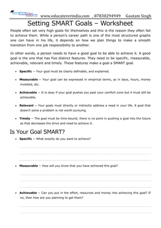 www.educatererindia.com , 07830294949 Gautam Singh
Setting SMART Goals – Worksheet
People often set very high goals for themselves and this is the reason they often fail
to achieve them. While a person‟s career path is one of the most structured graphs
one can have in his life, it depends on how we plan things to make a smooth
transition from one job responsibility to another.
In other words, a person needs to have a good goal to be able to achieve it. A good
goal is the one that has five distinct features. They need to be specific, measurable,
achievable, relevant and timely. These features make a goal a SMART goal.
Specific − Your goal must be clearly definable, and explained.
Measurable − Your goal can be expressed in empirical terms, as in days, hours, money
invested, etc.
Achievable − It is okay if your goal pushes you past your comfort zone but it must still be
achievable.
Relevant − Your goals must directly or indirectly address a need in your life. A goal that
doesn‟t solve a problem is not worth pursuing.
Timely − The goal must be time-bound; there is no point in pushing a goal into the future
as that decreases the drive and need to achieve it.
Is Your Goal SMART?
Specific − What exactly do you want to achieve?
Measurable − How will you know that you have achieved this goal?
Achievable − Can you put in the effort, resources and money into achieving this goal? If
no, then how are you planning to get them?