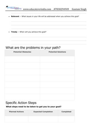 www.educatererindia.com , 07830294949 Gautam Singh
Relevant − What issues in your life will be addressed when you achieve this goal?
Timely − When will you achieve this goal?
What are the problems in your path?
Potential Obstacles Potential Solutions
Specific Action Steps
What steps need to be taken to get you to your goal?
Planned Actions Expected Completion Completed