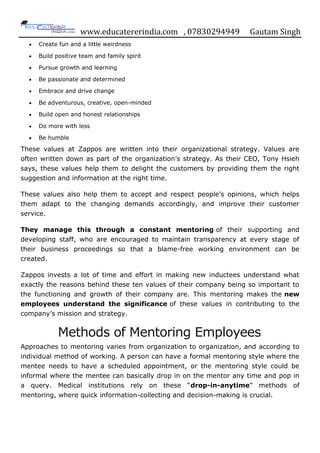 www.educatererindia.com , 07830294949 Gautam Singh
Create fun and a little weirdness
Build positive team and family spirit
Pursue growth and learning
Be passionate and determined
Embrace and drive change
Be adventurous, creative, open-minded
Build open and honest relationships
Do more with less
Be humble
These values at Zappos are written into their organizational strategy. Values are
often written down as part of the organization‟s strategy. As their CEO, Tony Hsieh
says, these values help them to delight the customers by providing them the right
suggestion and information at the right time.
These values also help them to accept and respect people‟s opinions, which helps
them adapt to the changing demands accordingly, and improve their customer
service.
They manage this through a constant mentoring of their supporting and
developing staff, who are encouraged to maintain transparency at every stage of
their business proceedings so that a blame-free working environment can be
created.
Zappos invests a lot of time and effort in making new inductees understand what
exactly the reasons behind these ten values of their company being so important to
the functioning and growth of their company are. This mentoring makes the new
employees understand the significance of these values in contributing to the
company‟s mission and strategy.
Methods of Mentoring Employees
Approaches to mentoring varies from organization to organization, and according to
individual method of working. A person can have a formal mentoring style where the
mentee needs to have a scheduled appointment, or the mentoring style could be
informal where the mentee can basically drop in on the mentor any time and pop in
a query. Medical institutions rely on these “drop-in-anytime” methods of
mentoring, where quick information-collecting and decision-making is crucial.