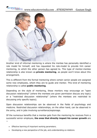 www.educatererindia.com , 07830294949 Gautam Singh
Another kind of informal mentoring is where the mentee has personally identified a
role model for himself, and has requested his role-model to provide him career
mentoring, to which the other person has agreed to. This type of mentor-mentee
relationship is also known as private mentoring, as people won‟t know about this
arrangement.
This is different from the formal mentoring where certain senior people are assigned
some new employees, whom they are to guide and mentor. This kind of mentoring
relationship is called public mentoring.
Depending on the style of mentoring, these mentors may encourage an “open
discussion relationship” (where the mentees are given permission discuss any topic)
or a “restricted discussion relationship” (where the mentees are restricted to
discussing only specific topics).
Open discussion relationships can be observed in the fields of psychology and
medicine. Restricted discussion relationships, on the other hand, can be observed in
the army, and in jobs involving surveillance/espionage.
Of the numerous benefits that a mentee gets from the mentoring he receives from a
successful senior employee, the ones that directly impact his career growth are
−
Effective learning of important working parameters.
Developing a new perspective of the job, and understanding co-relations