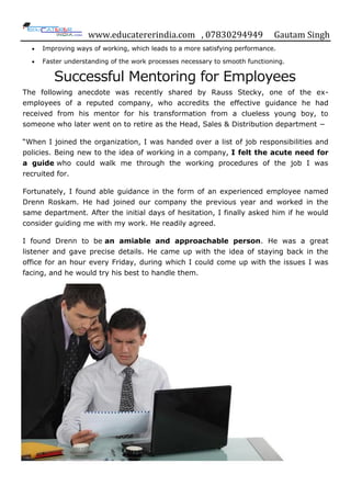 www.educatererindia.com , 07830294949 Gautam Singh
Improving ways of working, which leads to a more satisfying performance.
Faster understanding of the work processes necessary to smooth functioning.
Successful Mentoring for Employees
The following anecdote was recently shared by Rauss Stecky, one of the ex-
employees of a reputed company, who accredits the effective guidance he had
received from his mentor for his transformation from a clueless young boy, to
someone who later went on to retire as the Head, Sales & Distribution department −
“When I joined the organization, I was handed over a list of job responsibilities and
policies. Being new to the idea of working in a company, I felt the acute need for
a guide who could walk me through the working procedures of the job I was
recruited for.
Fortunately, I found able guidance in the form of an experienced employee named
Drenn Roskam. He had joined our company the previous year and worked in the
same department. After the initial days of hesitation, I finally asked him if he would
consider guiding me with my work. He readily agreed.
I found Drenn to be an amiable and approachable person. He was a great
listener and gave precise details. He came up with the idea of staying back in the
office for an hour every Friday, during which I could come up with the issues I was
facing, and he would try his best to handle them.